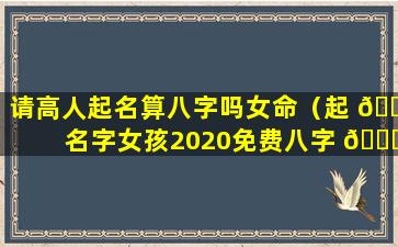 请高人起名算八字吗女命（起 🌼 名字女孩2020免费八字 🐞 测名）